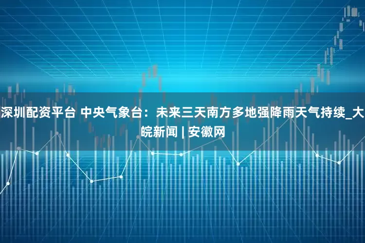 深圳配资平台 中央气象台：未来三天南方多地强降雨天气持续_大皖新闻 | 安徽网