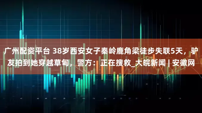 广州配资平台 38岁西安女子秦岭鹿角梁徒步失联5天，驴友拍到她穿越草甸，警方：正在搜救_大皖新闻 | 安徽网