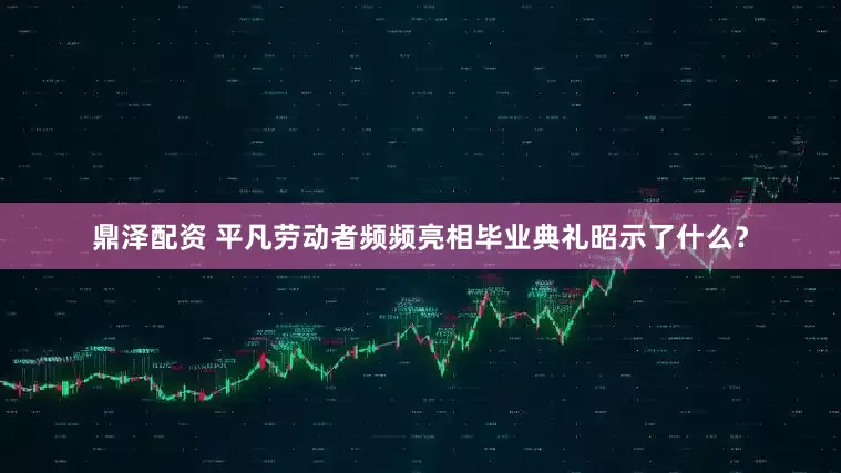 鼎泽配资 平凡劳动者频频亮相毕业典礼昭示了什么？
