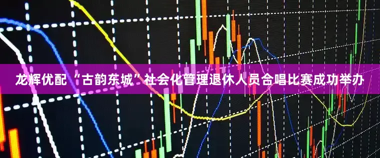 龙辉优配 “古韵东城”社会化管理退休人员合唱比赛成功举办