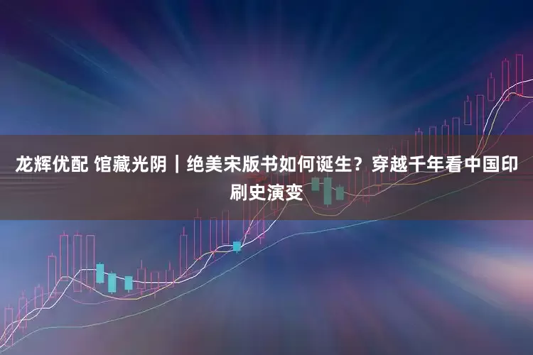 龙辉优配 馆藏光阴｜绝美宋版书如何诞生？穿越千年看中国印刷史演变