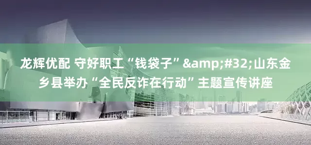 龙辉优配 守好职工“钱袋子”&#32;山东金乡县举办“全民反诈在行动”主题宣传讲座