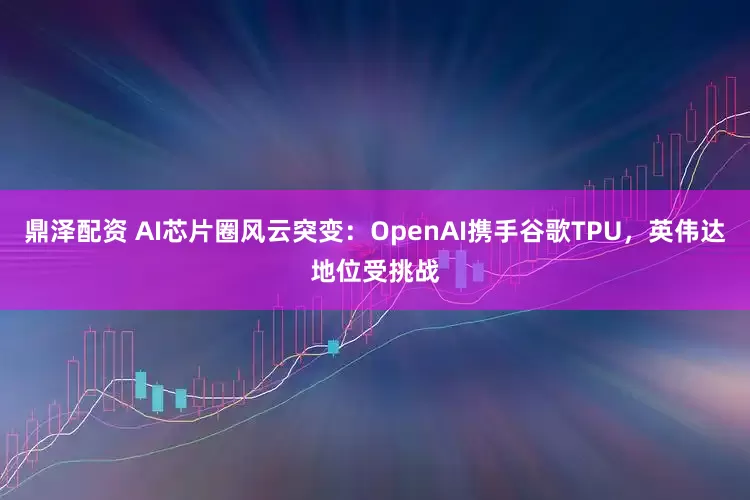 鼎泽配资 AI芯片圈风云突变：OpenAI携手谷歌TPU，英伟达地位受挑战