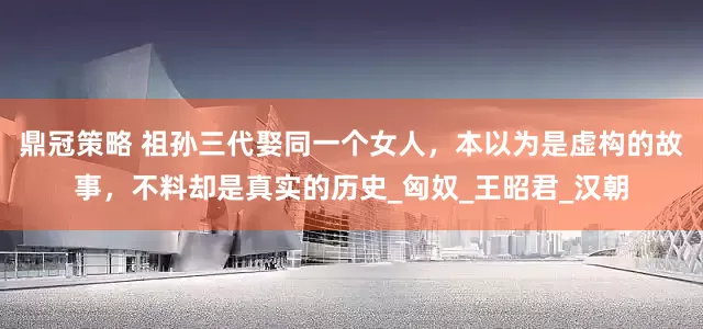 鼎冠策略 祖孙三代娶同一个女人，本以为是虚构的故事，不料却是真实的历史_匈奴_王昭君_汉朝