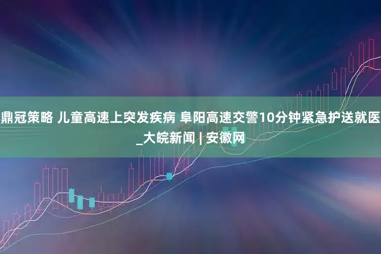 鼎冠策略 儿童高速上突发疾病 阜阳高速交警10分钟紧急护送就医_大皖新闻 | 安徽网