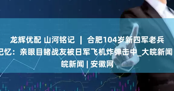龙辉优配 山河铭记 ∣ 合肥104岁新四军老兵的抗战记忆：亲眼目睹战友被日军飞机炸弹击中_大皖新闻 | 安徽网