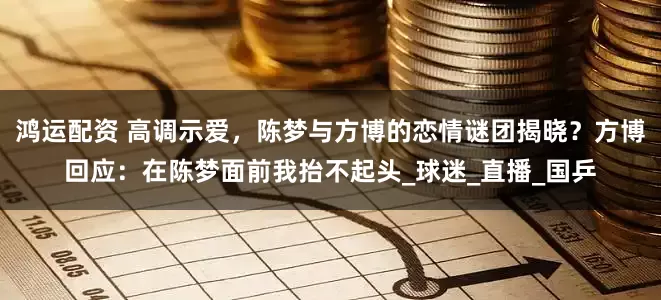 鸿运配资 高调示爱，陈梦与方博的恋情谜团揭晓？方博回应：在陈梦面前我抬不起头_球迷_直播_国乒