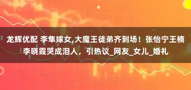 龙辉优配 李隼嫁女,大魔王徒弟齐到场！张怡宁王楠李晓霞哭成泪人，引热议_网友_女儿_婚礼