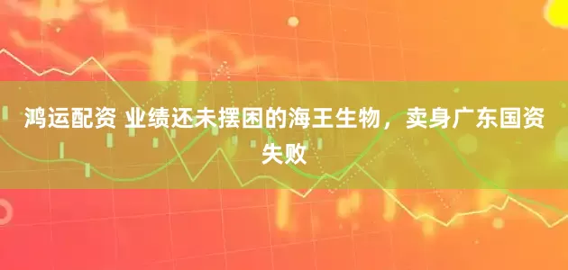 鸿运配资 业绩还未摆困的海王生物，卖身广东国资失败
