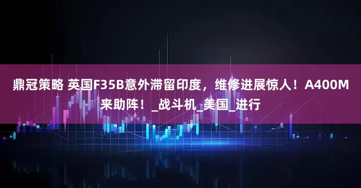 鼎冠策略 英国F35B意外滞留印度，维修进展惊人！A400M来助阵！_战斗机_美国_进行