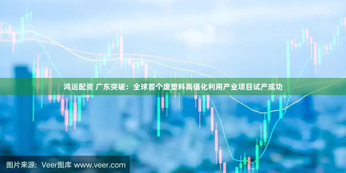 鸿运配资 广东突破：全球首个废塑料高值化利用产业项目试产成功