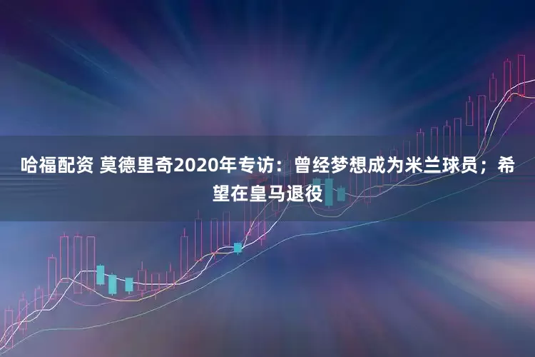 哈福配资 莫德里奇2020年专访：曾经梦想成为米兰球员；希望在皇马退役