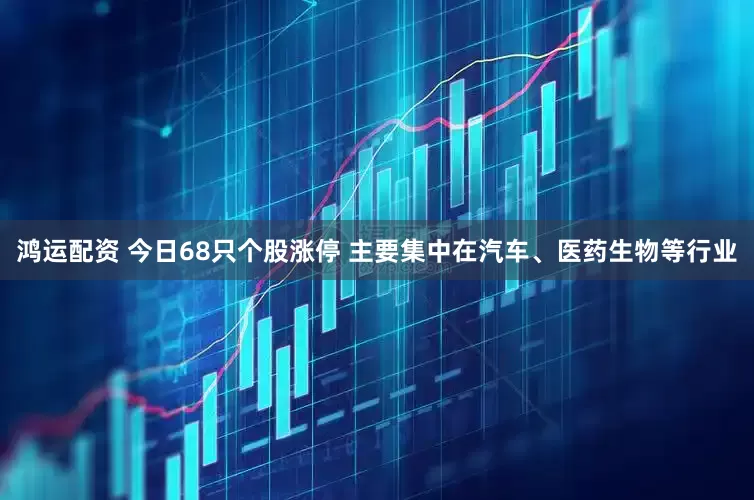 鸿运配资 今日68只个股涨停 主要集中在汽车、医药生物等行业