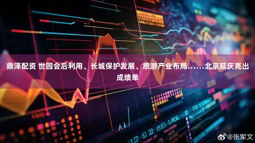 鼎泽配资 世园会后利用、长城保护发展、旅游产业布局……北京延庆亮出成绩单