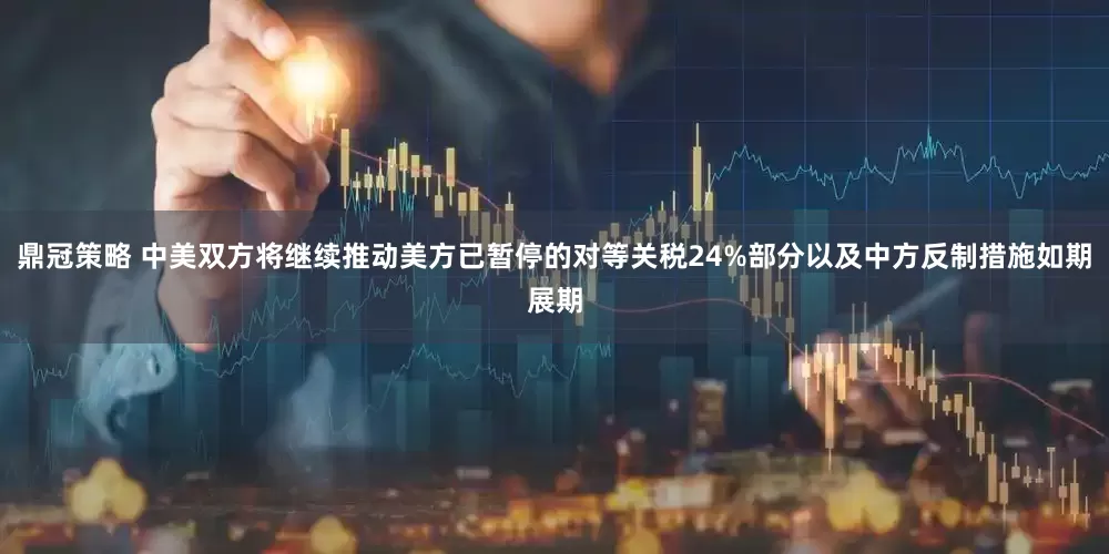 鼎冠策略 中美双方将继续推动美方已暂停的对等关税24%部分以及中方反制措施如期展期