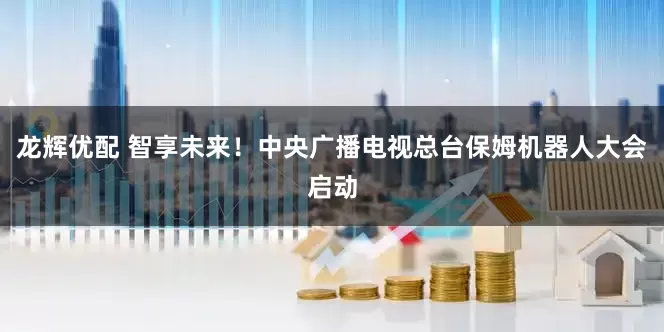龙辉优配 智享未来！中央广播电视总台保姆机器人大会启动