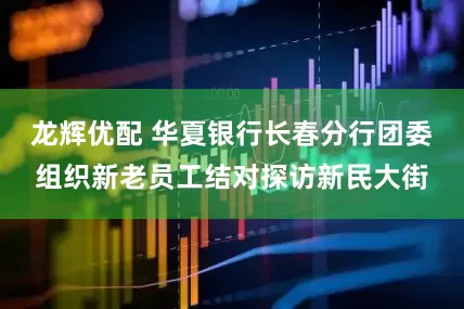 龙辉优配 华夏银行长春分行团委组织新老员工结对探访新民大街