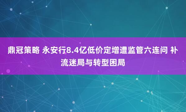 鼎冠策略 永安行8.4亿低价定增遭监管六连问 补流迷局与转型困局