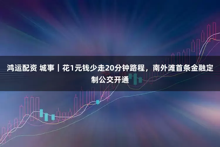 鸿运配资 城事｜花1元钱少走20分钟路程，南外滩首条金融定制公交开通