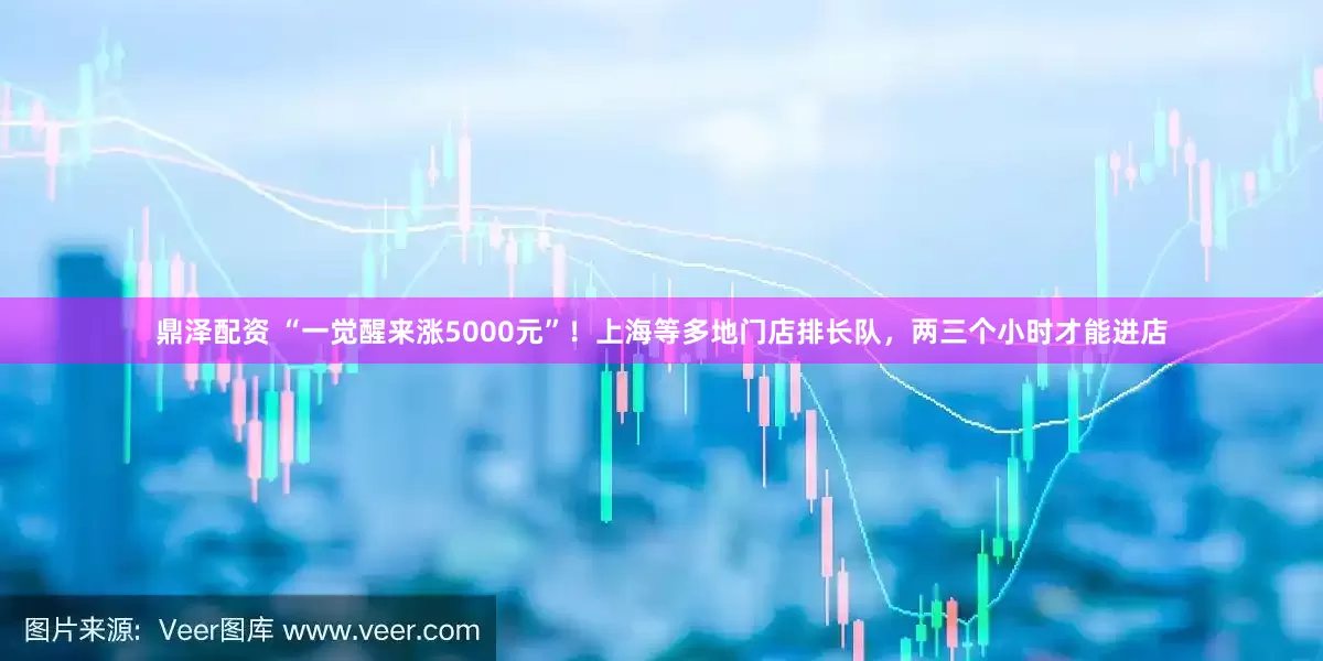 鼎泽配资 “一觉醒来涨5000元”！上海等多地门店排长队，两三个小时才能进店