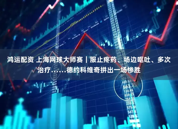 鸿运配资 上海网球大师赛｜服止疼药、场边呕吐、多次治疗……德约科维奇拼出一场惨胜