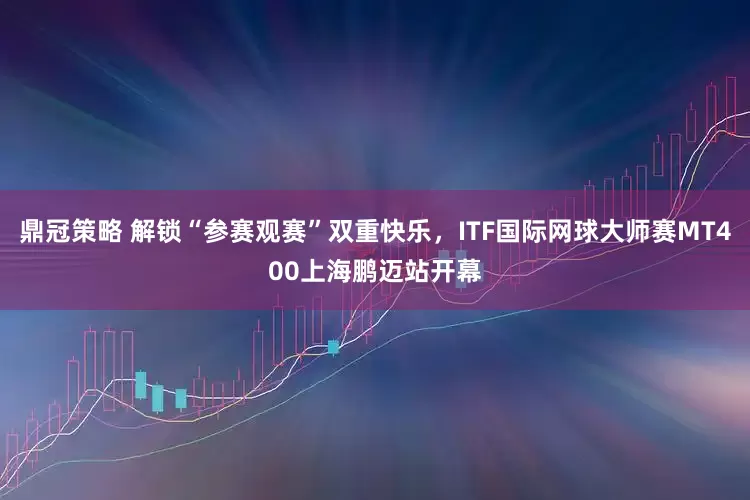 鼎冠策略 解锁“参赛观赛”双重快乐，ITF国际网球大师赛MT400上海鹏迈站开幕
