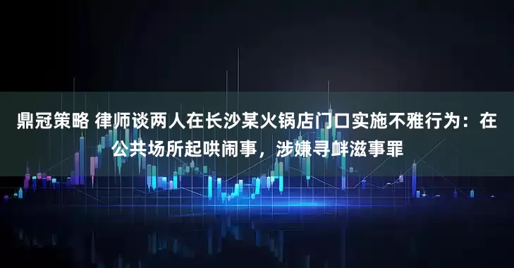 鼎冠策略 律师谈两人在长沙某火锅店门口实施不雅行为：在公共场所起哄闹事，涉嫌寻衅滋事罪