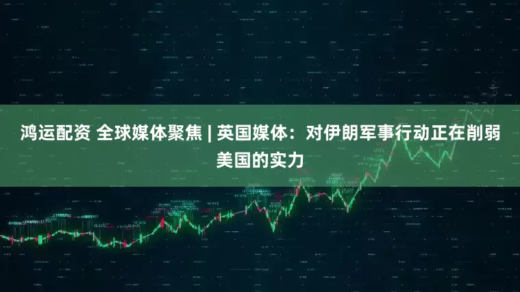 鸿运配资 全球媒体聚焦 | 英国媒体：对伊朗军事行动正在削弱美国的实力