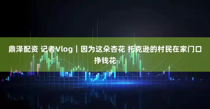 鼎泽配资 记者Vlog｜因为这朵杏花 托克逊的村民在家门口挣钱花