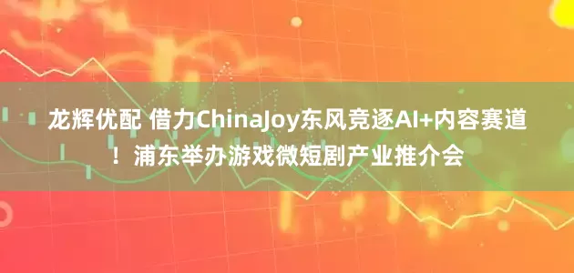 龙辉优配 借力ChinaJoy东风竞逐AI+内容赛道!浦东举办游戏微短剧产业推介会